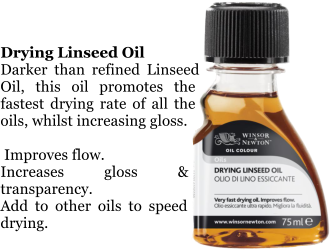 Drying Linseed Oil Darker than refined Linseed Oil, this oil promotes the fastest drying rate of all the oils, whilst increasing gloss.   Improves flow. Increases gloss & transparency. Add to other oils to speed drying.