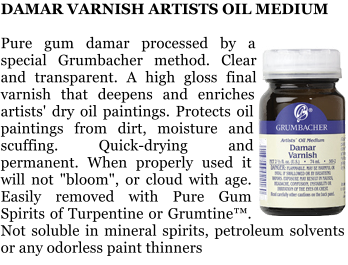 DAMAR VARNISH ARTISTS OIL MEDIUM  Pure gum damar processed by a special Grumbacher method. Clear and transparent. A high gloss final varnish that deepens and enriches artists' dry oil paintings. Protects oil paintings from dirt, moisture and scuffing. Quick-drying and permanent. When properly used it will not "bloom", or cloud with age. Easily removed with Pure Gum Spirits of Turpentine or Grumtine. Not soluble in mineral spirits, petroleum solvents or any odorless paint thinners