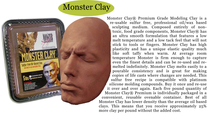 Monster Clay Monster Clay Premium Grade Modeling Clay is a re-usable sulfur free, professional oil/wax based sculpting medium. Composed entirely of non-toxic, food grade components, Monster Clay has an ultra smooth formulation that features a low melt temperature and a low tack feel that will not stick to tools or fingers. Monster Clay has high plasticity and has a unique elastic quality much like soft taffy when warm. At average room temperature Monster is firm enough to capture even the finest details and can be re-used and re-melted indefinitely. Monster Clay melts easily to a pourable consistency and is great for making copies of life casts where changes are needed. This sulfur free recipe is compatible with platinum silicone molding compounds. Buy it once and re-use it over and over again. Each five pound quantity of Monster Clay Premium is individually packaged in a convenient, reusable ovenable container. Best of all Monster Clay has lower density than the average oil based clays. This means that you receive approximately 25% more clay per pound without the added cost.