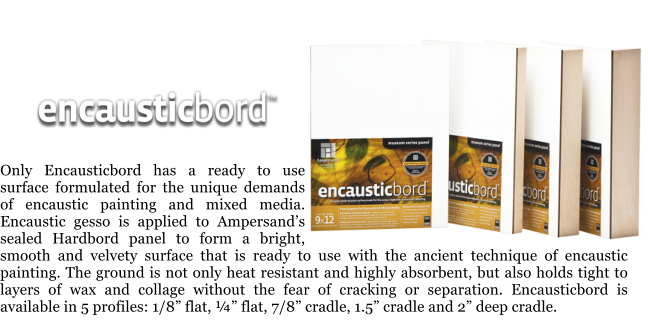 Only Encausticbord has a ready to use surface formulated for the unique demands of encaustic painting and mixed media. Encaustic gesso is applied to Ampersand’s sealed Hardbord panel to form a bright, smooth and velvety surface that is ready to use with the ancient technique of encaustic painting. The ground is not only heat resistant and highly absorbent, but also holds tight to layers of wax and collage without the fear of cracking or separation. Encausticbord is available in 5 profiles: 1/8” flat, ¼” flat, 7/8” cradle, 1.5” cradle and 2” deep cradle.