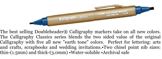 The best selling Doubleheader® Calligraphy markers take on all new colors.  The Calligraphy Classics series blends the two sided value of the original Calligraphy with five all new "earth tone" colors.  Perfect for lettering: arts and crafts, scrapbooks and wedding invitations.•Two chisel point nib sizes: thin-(1.5mm) and thick-(3.0mm) •Water-soluble •Archival safe