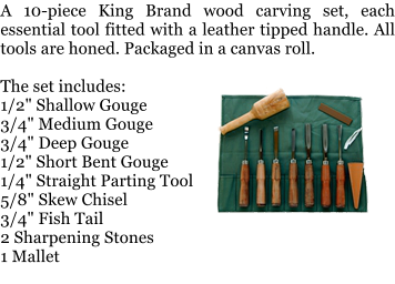 A 10-piece King Brand wood carving set, each essential tool fitted with a leather tipped handle. All tools are honed. Packaged in a canvas roll.  The set includes: 1/2" Shallow Gouge 3/4" Medium Gouge 3/4" Deep Gouge 1/2" Short Bent Gouge 1/4" Straight Parting Tool 5/8" Skew Chisel 3/4" Fish Tail 2 Sharpening Stones 1 Mallet