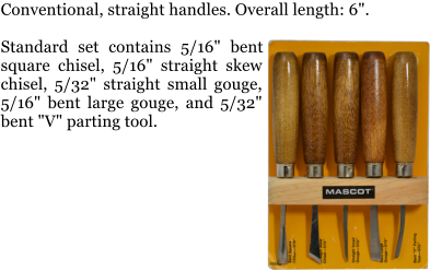 Conventional, straight handles. Overall length: 6".  Standard set contains 5/16" bent square chisel, 5/16" straight skew chisel, 5/32" straight small gouge, 5/16" bent large gouge, and 5/32" bent "V" parting tool.