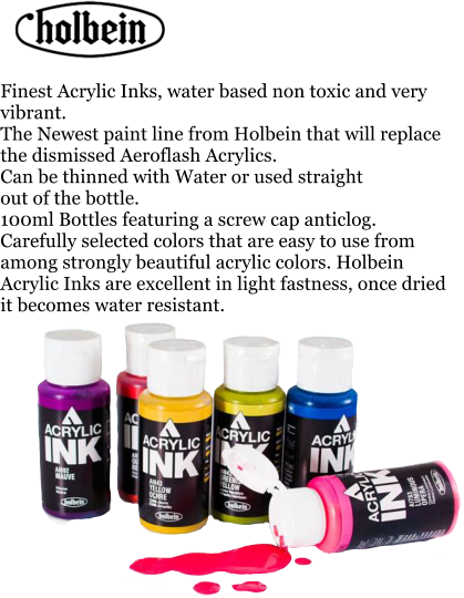Finest Acrylic Inks, water based non toxic and very vibrant. The Newest paint line from Holbein that will replace the dismissed Aeroflash Acrylics. Can be thinned with Water or used straight  out of the bottle. 100ml Bottles featuring a screw cap anticlog. Carefully selected colors that are easy to use from among strongly beautiful acrylic colors. Holbein Acrylic Inks are excellent in light fastness, once dried it becomes water resistant.