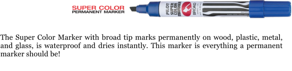 The Super Color Marker with broad tip marks permanently on wood, plastic, metal, and glass, is waterproof and dries instantly. This marker is everything a permanent marker should be!