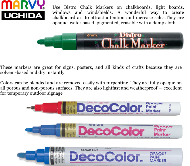 These markers are great for signs, posters, and all kinds of crafts because they are solvent-based and dry instantly.  Colors can be blended and are removed easily with turpentine. They are fully opaque on all porous and non-porous surfaces. They are also lightfast and weatherproof — excellent for temporary outdoor signage  Use Bistro Chalk Markers on chalkboards, light boards, windows and windshields. A wonderful way to create chalkboard art to attract attention and increase sales.They are opaque, water based, pigmented, erasable with a damp cloth.