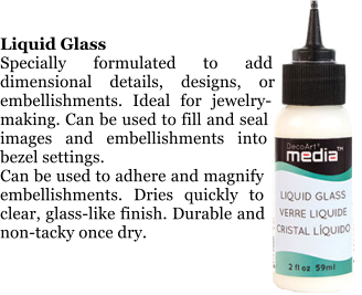 Liquid Glass Specially formulated to add dimensional details, designs, or embellishments. Ideal for jewelry-making. Can be used to fill and seal images and embellishments into bezel settings.  Can be used to adhere and magnify embellishments. Dries quickly to clear, glass-like finish. Durable and non-tacky once dry.